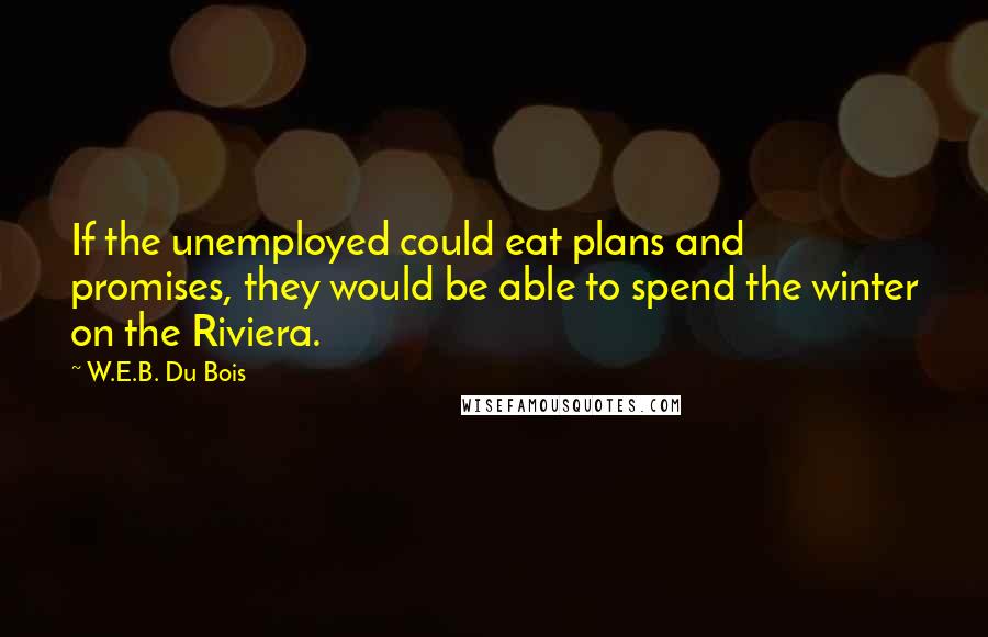 W.E.B. Du Bois Quotes: If the unemployed could eat plans and promises, they would be able to spend the winter on the Riviera.