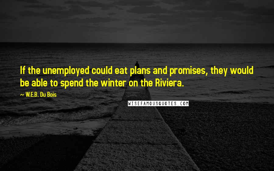 W.E.B. Du Bois Quotes: If the unemployed could eat plans and promises, they would be able to spend the winter on the Riviera.