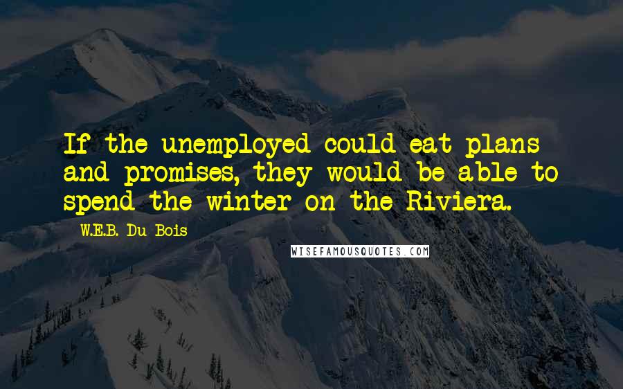 W.E.B. Du Bois Quotes: If the unemployed could eat plans and promises, they would be able to spend the winter on the Riviera.