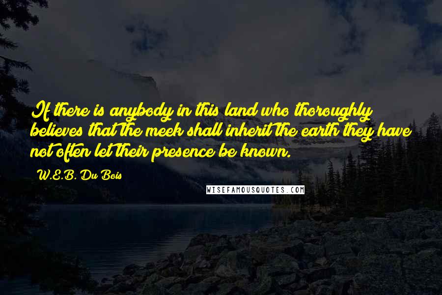 W.E.B. Du Bois Quotes: If there is anybody in this land who thoroughly believes that the meek shall inherit the earth they have not often let their presence be known.