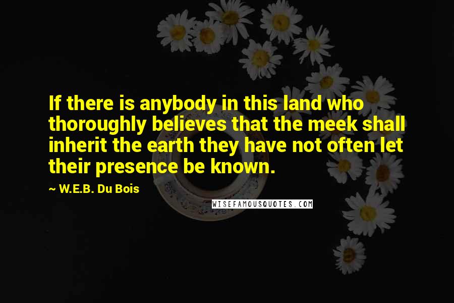 W.E.B. Du Bois Quotes: If there is anybody in this land who thoroughly believes that the meek shall inherit the earth they have not often let their presence be known.