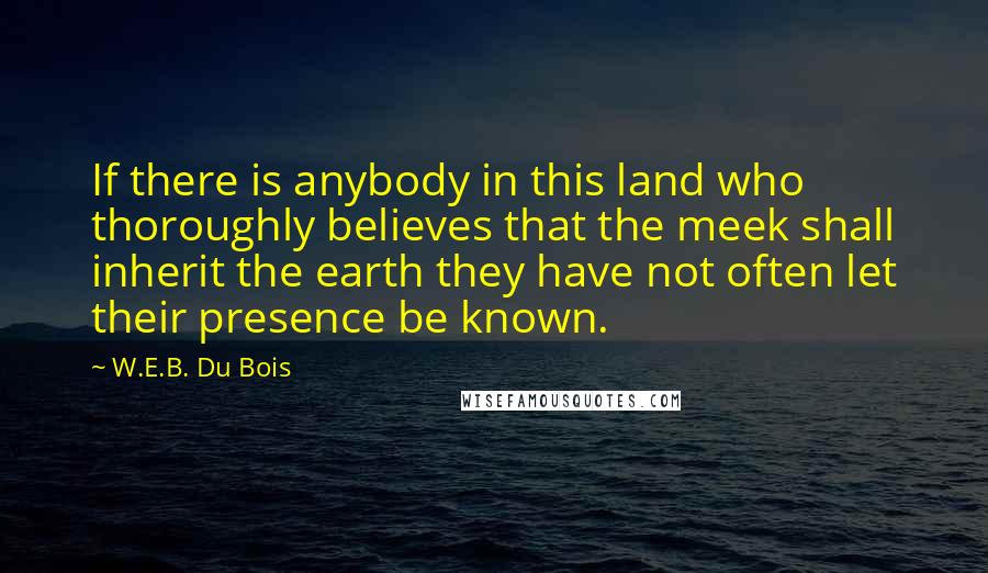 W.E.B. Du Bois Quotes: If there is anybody in this land who thoroughly believes that the meek shall inherit the earth they have not often let their presence be known.