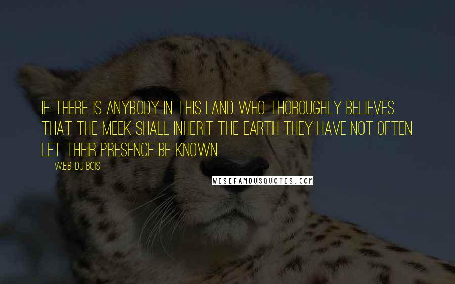 W.E.B. Du Bois Quotes: If there is anybody in this land who thoroughly believes that the meek shall inherit the earth they have not often let their presence be known.