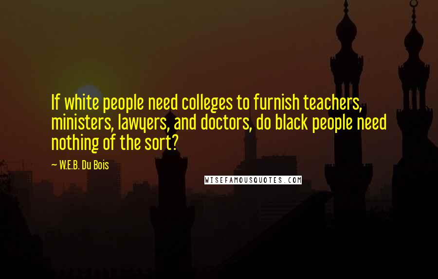 W.E.B. Du Bois Quotes: If white people need colleges to furnish teachers, ministers, lawyers, and doctors, do black people need nothing of the sort?