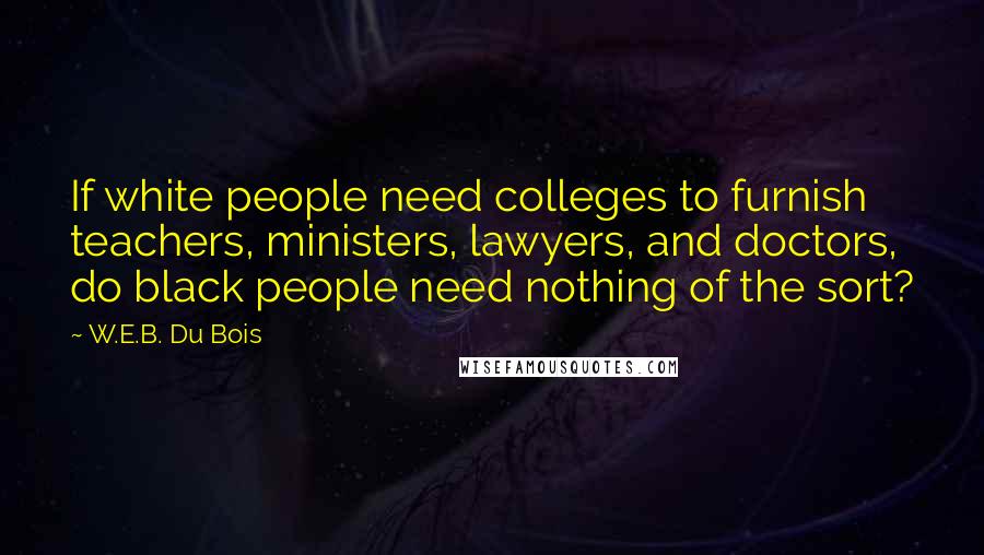 W.E.B. Du Bois Quotes: If white people need colleges to furnish teachers, ministers, lawyers, and doctors, do black people need nothing of the sort?