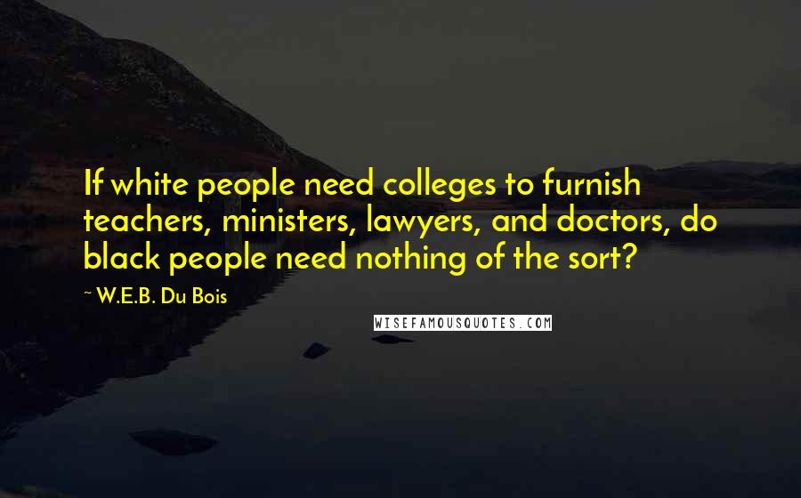 W.E.B. Du Bois Quotes: If white people need colleges to furnish teachers, ministers, lawyers, and doctors, do black people need nothing of the sort?