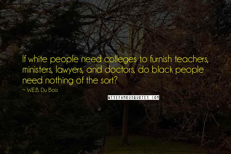 W.E.B. Du Bois Quotes: If white people need colleges to furnish teachers, ministers, lawyers, and doctors, do black people need nothing of the sort?