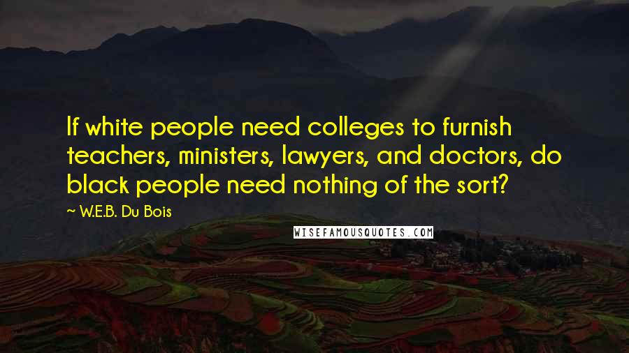 W.E.B. Du Bois Quotes: If white people need colleges to furnish teachers, ministers, lawyers, and doctors, do black people need nothing of the sort?