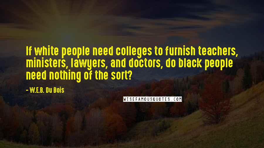 W.E.B. Du Bois Quotes: If white people need colleges to furnish teachers, ministers, lawyers, and doctors, do black people need nothing of the sort?