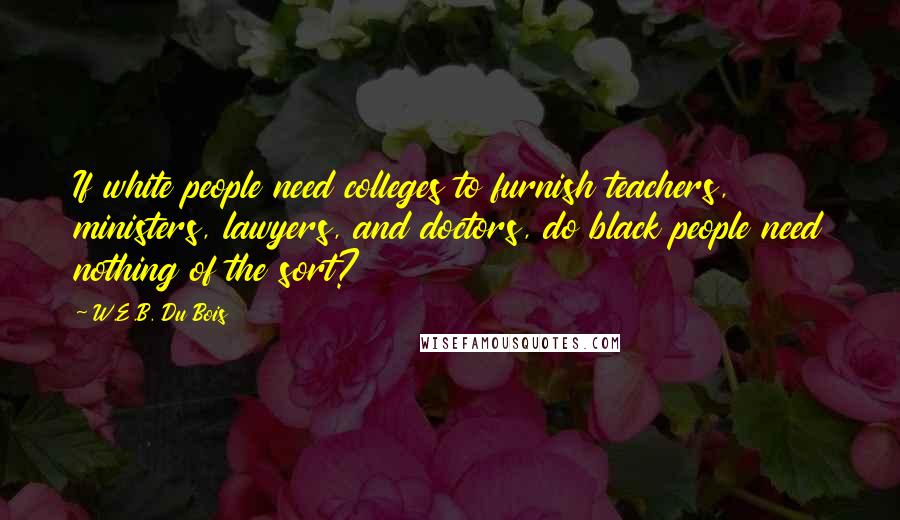 W.E.B. Du Bois Quotes: If white people need colleges to furnish teachers, ministers, lawyers, and doctors, do black people need nothing of the sort?