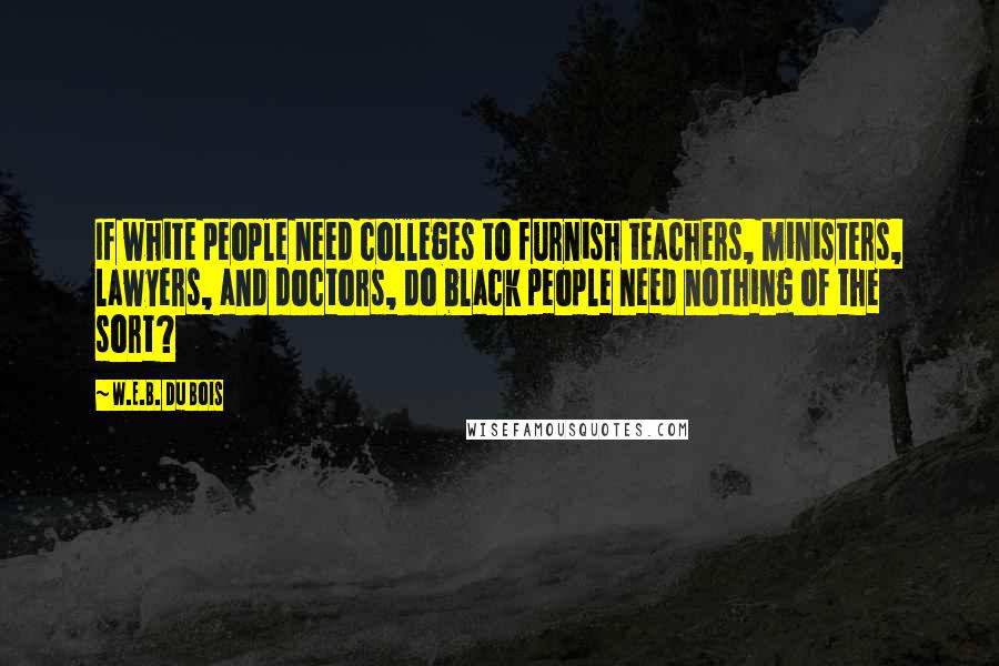 W.E.B. Du Bois Quotes: If white people need colleges to furnish teachers, ministers, lawyers, and doctors, do black people need nothing of the sort?