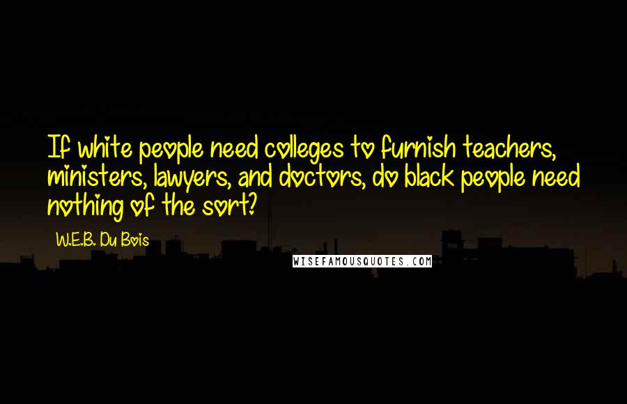 W.E.B. Du Bois Quotes: If white people need colleges to furnish teachers, ministers, lawyers, and doctors, do black people need nothing of the sort?