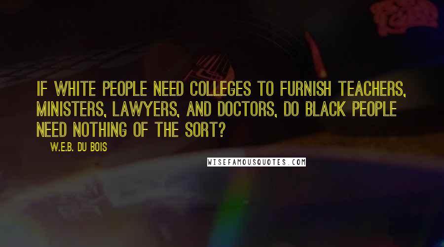 W.E.B. Du Bois Quotes: If white people need colleges to furnish teachers, ministers, lawyers, and doctors, do black people need nothing of the sort?