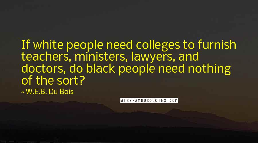 W.E.B. Du Bois Quotes: If white people need colleges to furnish teachers, ministers, lawyers, and doctors, do black people need nothing of the sort?