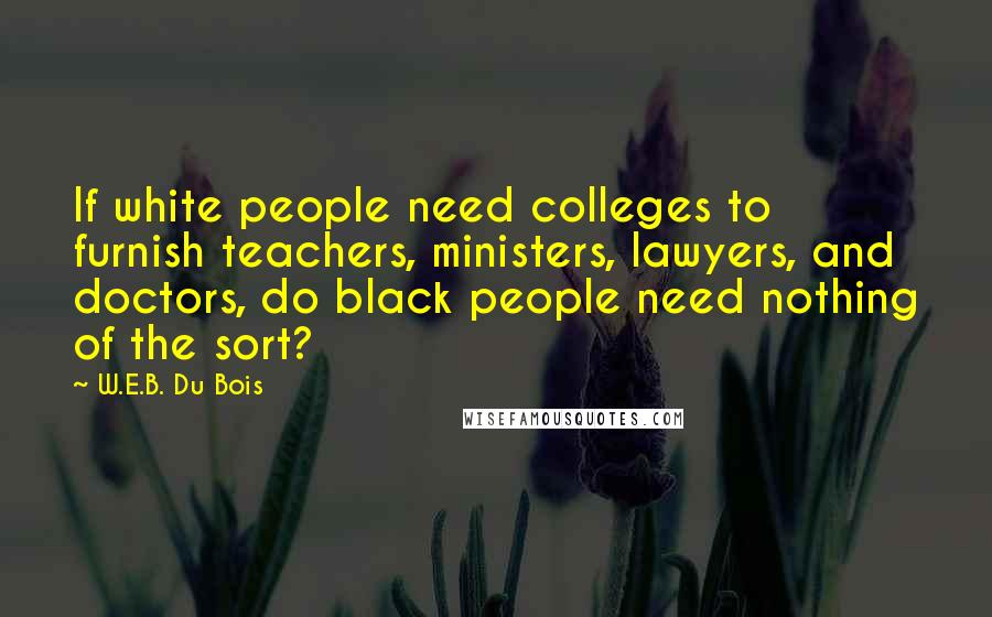 W.E.B. Du Bois Quotes: If white people need colleges to furnish teachers, ministers, lawyers, and doctors, do black people need nothing of the sort?