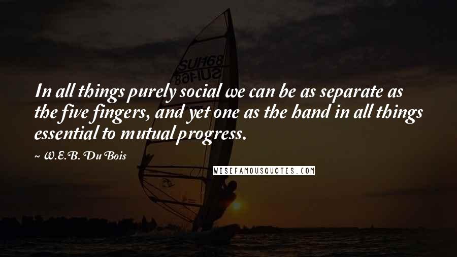 W.E.B. Du Bois Quotes: In all things purely social we can be as separate as the five fingers, and yet one as the hand in all things essential to mutual progress.