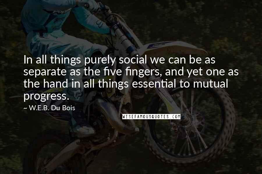 W.E.B. Du Bois Quotes: In all things purely social we can be as separate as the five fingers, and yet one as the hand in all things essential to mutual progress.