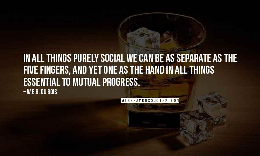 W.E.B. Du Bois Quotes: In all things purely social we can be as separate as the five fingers, and yet one as the hand in all things essential to mutual progress.