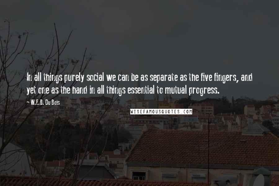 W.E.B. Du Bois Quotes: In all things purely social we can be as separate as the five fingers, and yet one as the hand in all things essential to mutual progress.