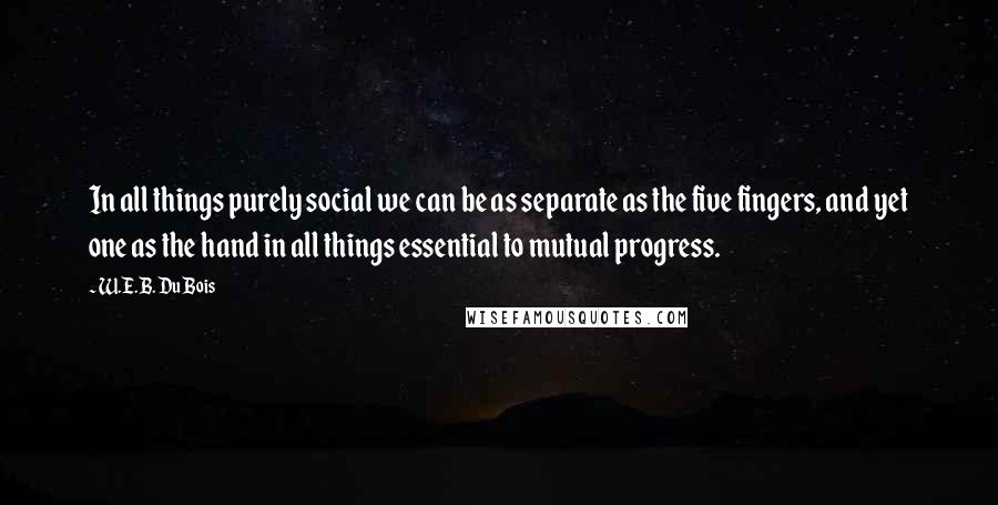 W.E.B. Du Bois Quotes: In all things purely social we can be as separate as the five fingers, and yet one as the hand in all things essential to mutual progress.