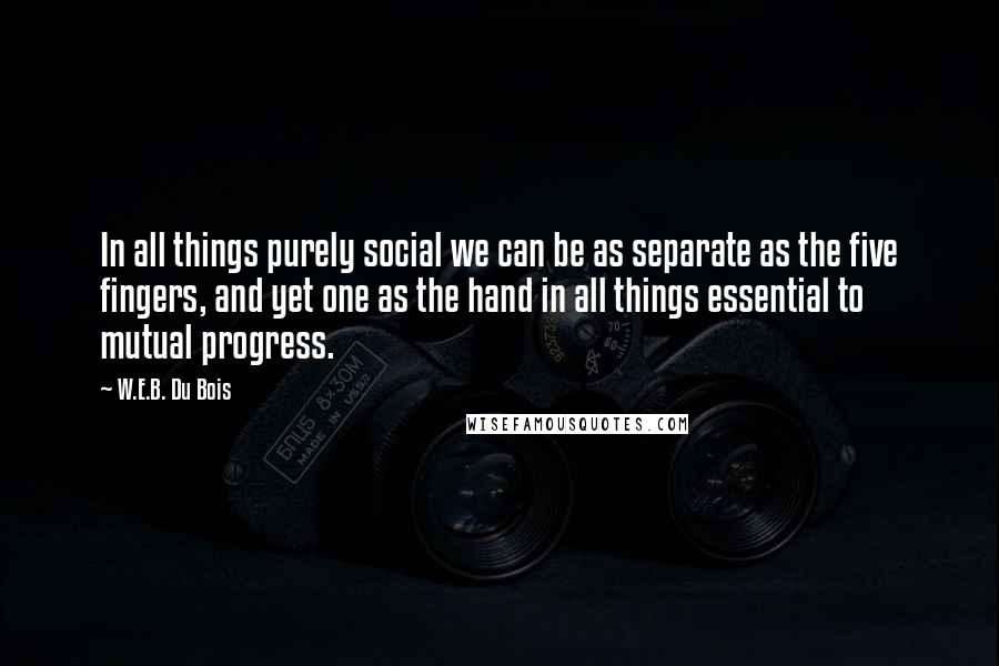 W.E.B. Du Bois Quotes: In all things purely social we can be as separate as the five fingers, and yet one as the hand in all things essential to mutual progress.