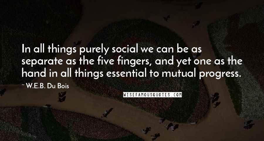 W.E.B. Du Bois Quotes: In all things purely social we can be as separate as the five fingers, and yet one as the hand in all things essential to mutual progress.