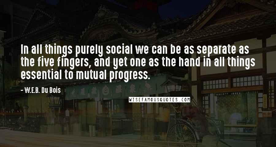W.E.B. Du Bois Quotes: In all things purely social we can be as separate as the five fingers, and yet one as the hand in all things essential to mutual progress.