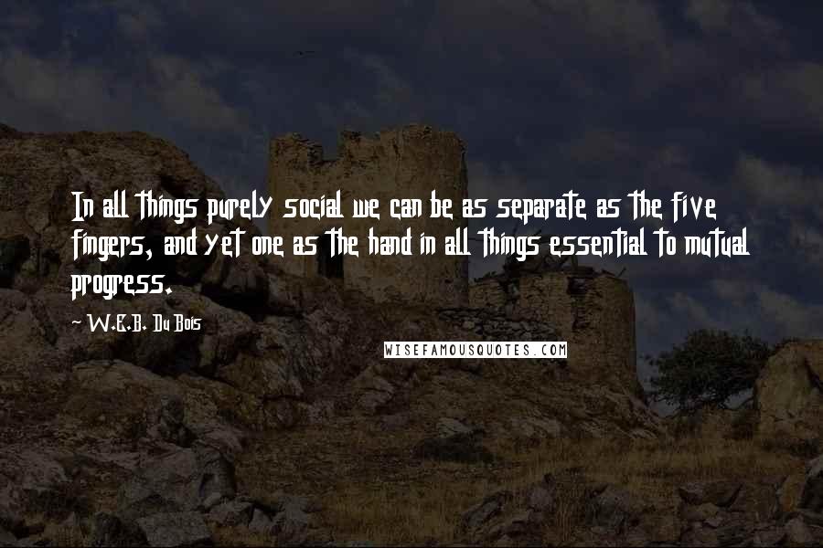 W.E.B. Du Bois Quotes: In all things purely social we can be as separate as the five fingers, and yet one as the hand in all things essential to mutual progress.