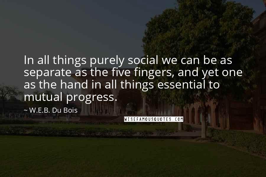 W.E.B. Du Bois Quotes: In all things purely social we can be as separate as the five fingers, and yet one as the hand in all things essential to mutual progress.