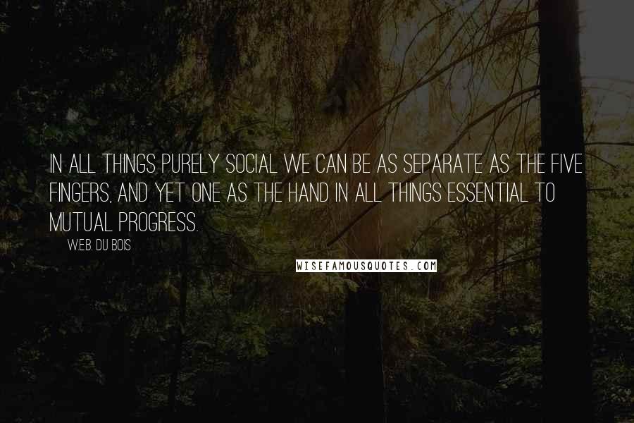 W.E.B. Du Bois Quotes: In all things purely social we can be as separate as the five fingers, and yet one as the hand in all things essential to mutual progress.