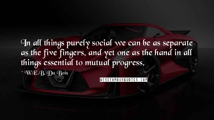 W.E.B. Du Bois Quotes: In all things purely social we can be as separate as the five fingers, and yet one as the hand in all things essential to mutual progress.