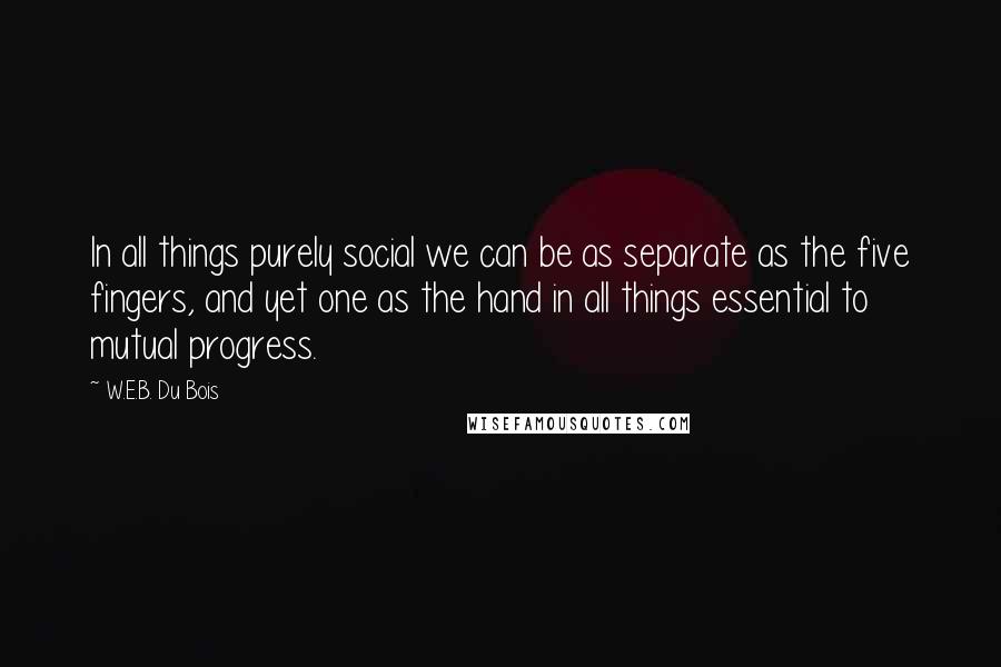 W.E.B. Du Bois Quotes: In all things purely social we can be as separate as the five fingers, and yet one as the hand in all things essential to mutual progress.