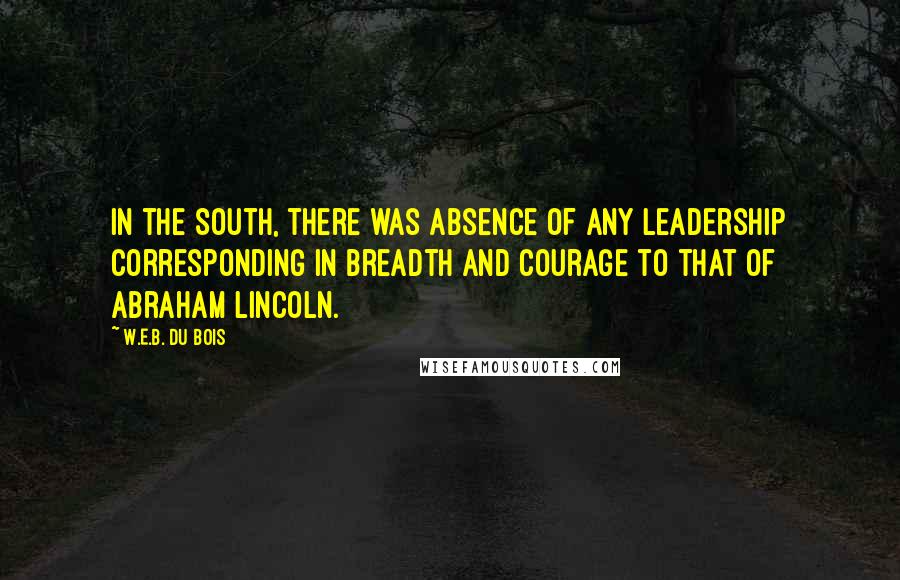 W.E.B. Du Bois Quotes: In the South, there was absence of any leadership corresponding in breadth and courage to that of Abraham Lincoln.
