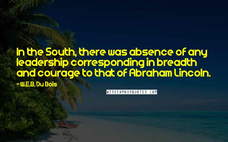 W.E.B. Du Bois Quotes: In the South, there was absence of any leadership corresponding in breadth and courage to that of Abraham Lincoln.