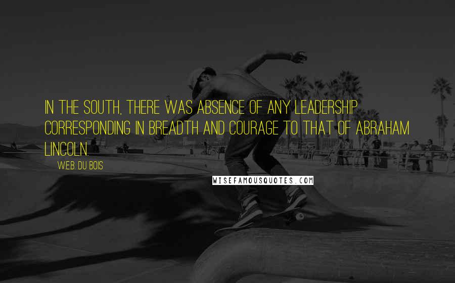 W.E.B. Du Bois Quotes: In the South, there was absence of any leadership corresponding in breadth and courage to that of Abraham Lincoln.