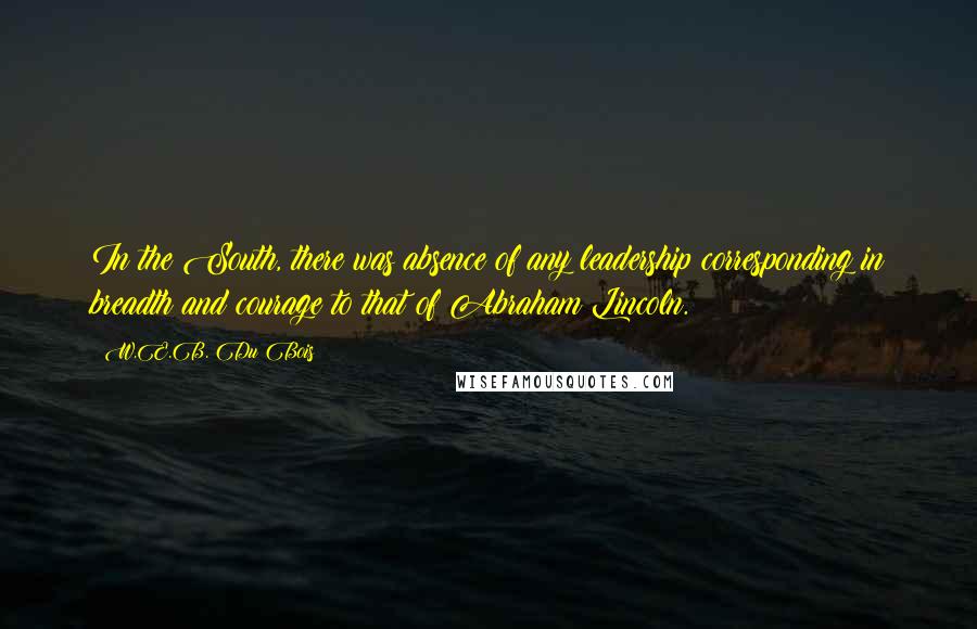 W.E.B. Du Bois Quotes: In the South, there was absence of any leadership corresponding in breadth and courage to that of Abraham Lincoln.