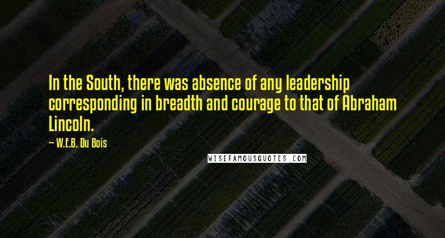 W.E.B. Du Bois Quotes: In the South, there was absence of any leadership corresponding in breadth and courage to that of Abraham Lincoln.