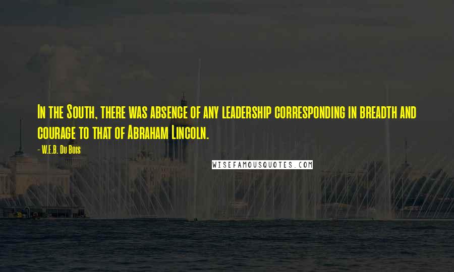 W.E.B. Du Bois Quotes: In the South, there was absence of any leadership corresponding in breadth and courage to that of Abraham Lincoln.