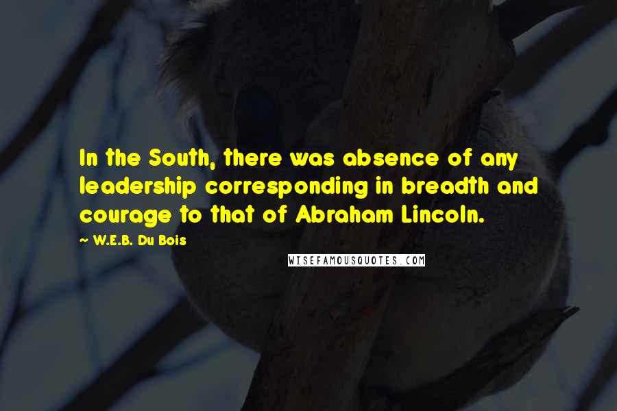 W.E.B. Du Bois Quotes: In the South, there was absence of any leadership corresponding in breadth and courage to that of Abraham Lincoln.