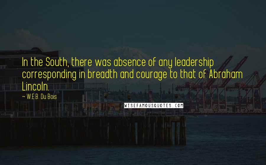 W.E.B. Du Bois Quotes: In the South, there was absence of any leadership corresponding in breadth and courage to that of Abraham Lincoln.