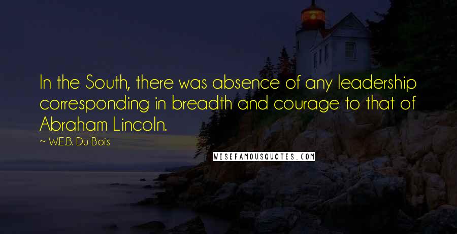 W.E.B. Du Bois Quotes: In the South, there was absence of any leadership corresponding in breadth and courage to that of Abraham Lincoln.