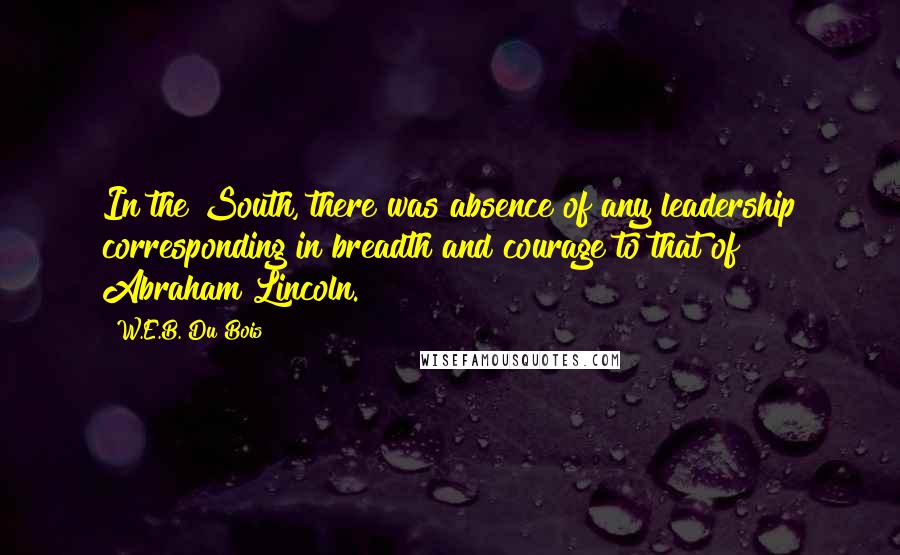 W.E.B. Du Bois Quotes: In the South, there was absence of any leadership corresponding in breadth and courage to that of Abraham Lincoln.