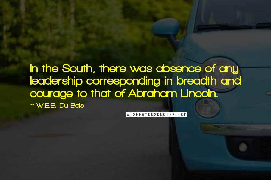 W.E.B. Du Bois Quotes: In the South, there was absence of any leadership corresponding in breadth and courage to that of Abraham Lincoln.