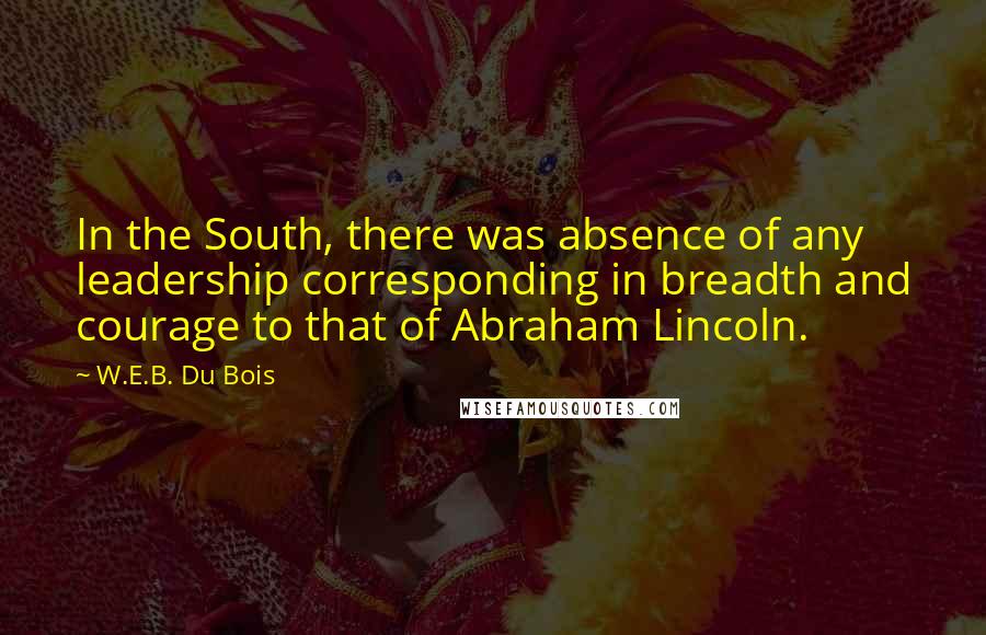 W.E.B. Du Bois Quotes: In the South, there was absence of any leadership corresponding in breadth and courage to that of Abraham Lincoln.