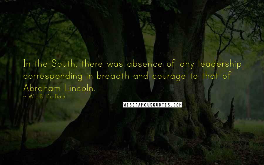 W.E.B. Du Bois Quotes: In the South, there was absence of any leadership corresponding in breadth and courage to that of Abraham Lincoln.