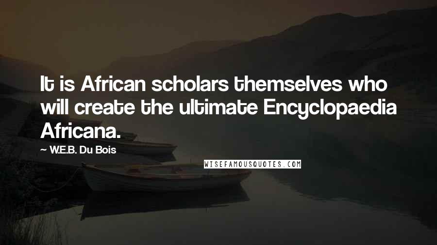 W.E.B. Du Bois Quotes: It is African scholars themselves who will create the ultimate Encyclopaedia Africana.