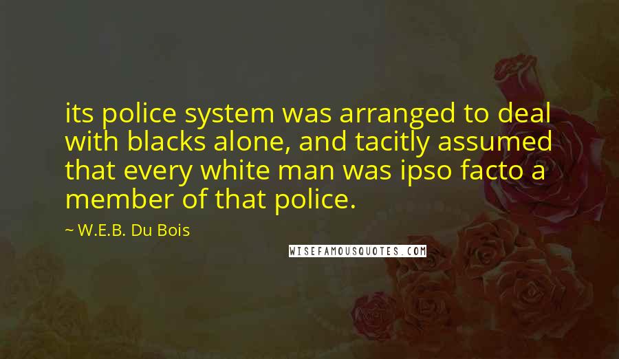 W.E.B. Du Bois Quotes: its police system was arranged to deal with blacks alone, and tacitly assumed that every white man was ipso facto a member of that police.