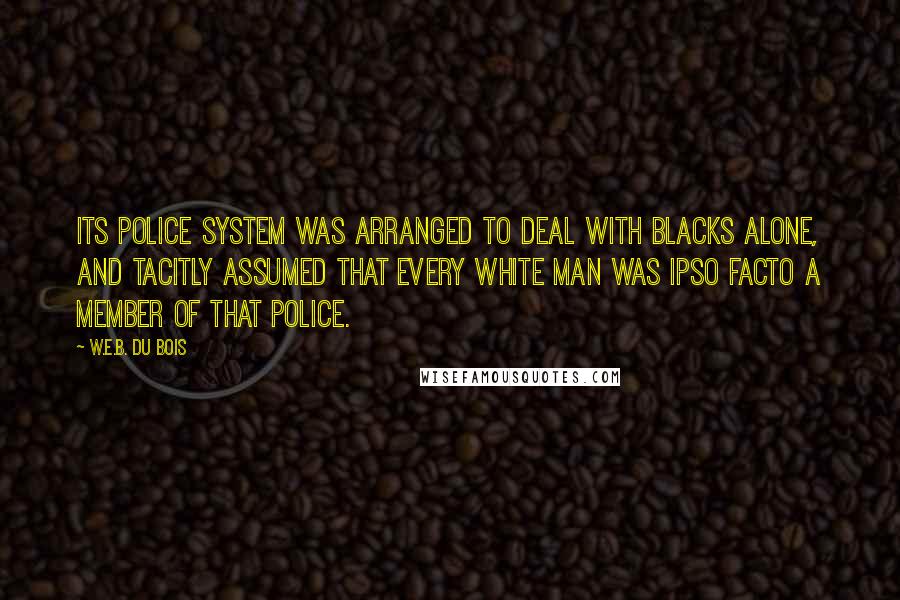 W.E.B. Du Bois Quotes: its police system was arranged to deal with blacks alone, and tacitly assumed that every white man was ipso facto a member of that police.