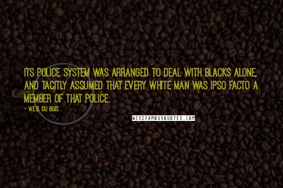 W.E.B. Du Bois Quotes: its police system was arranged to deal with blacks alone, and tacitly assumed that every white man was ipso facto a member of that police.