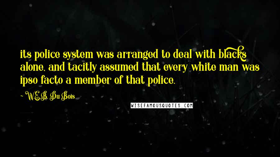 W.E.B. Du Bois Quotes: its police system was arranged to deal with blacks alone, and tacitly assumed that every white man was ipso facto a member of that police.